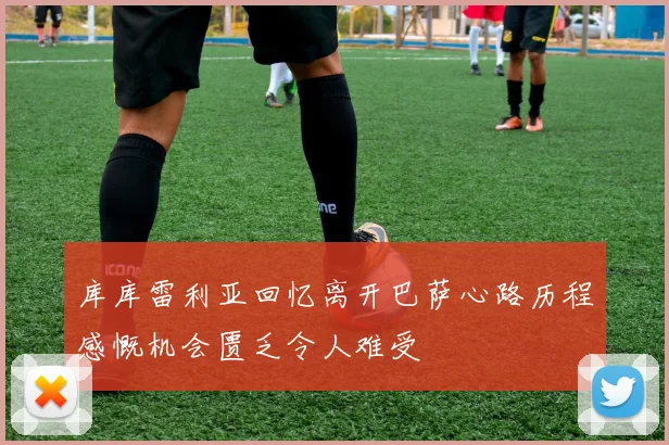 库库雷利亚回忆离开巴萨心路历程感慨机会匮乏令人难受