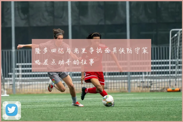 隆多回忆与老里争执面具侠防守策略差点动手的往事