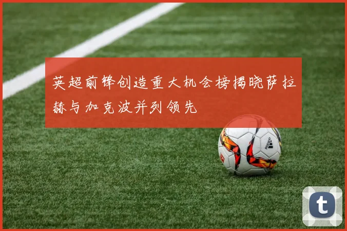 英超前锋创造重大机会榜揭晓萨拉赫与加克波并列领先