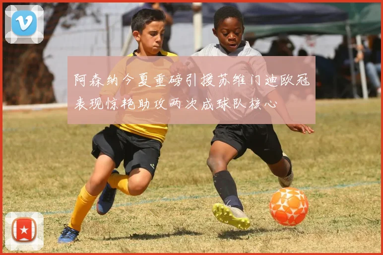阿森纳今夏重磅引援苏维门迪欧冠表现惊艳助攻两次成球队核心