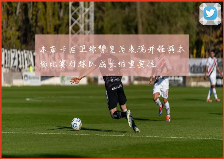 本菲卡后卫称赞皇马表现并强调本场比赛对球队成长的重要性