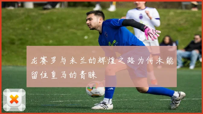 龙赛罗与米兰的辉煌之路为何未能留住皇马的青睐