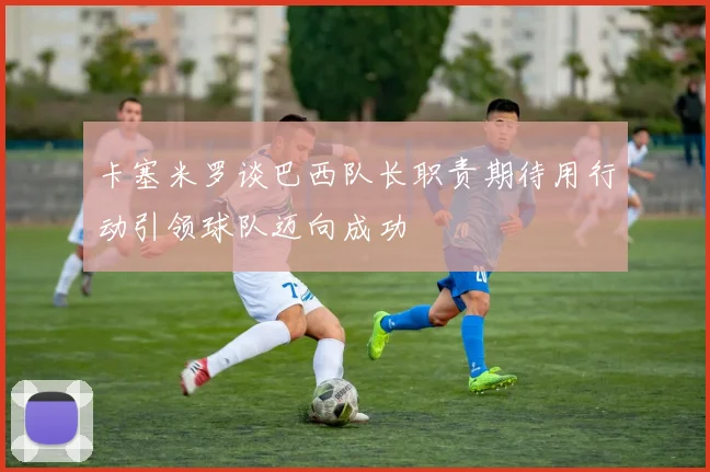 卡塞米罗谈巴西队长职责期待用行动引领球队迈向成功