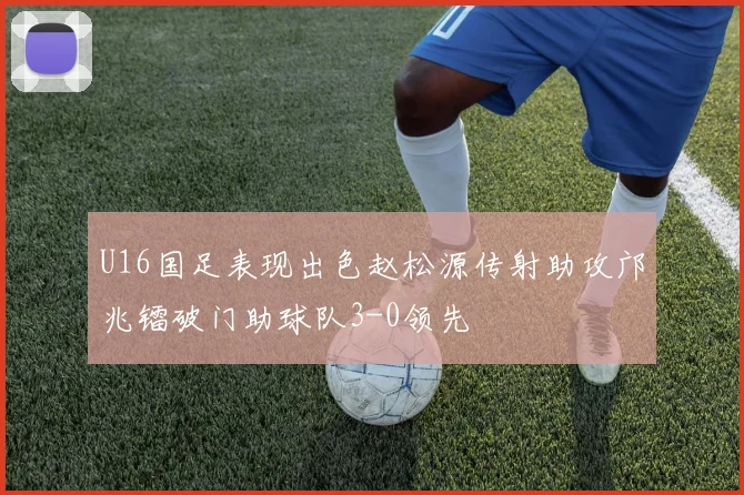 U16国足表现出色赵松源传射助攻邝兆镭破门助球队3-0领先
