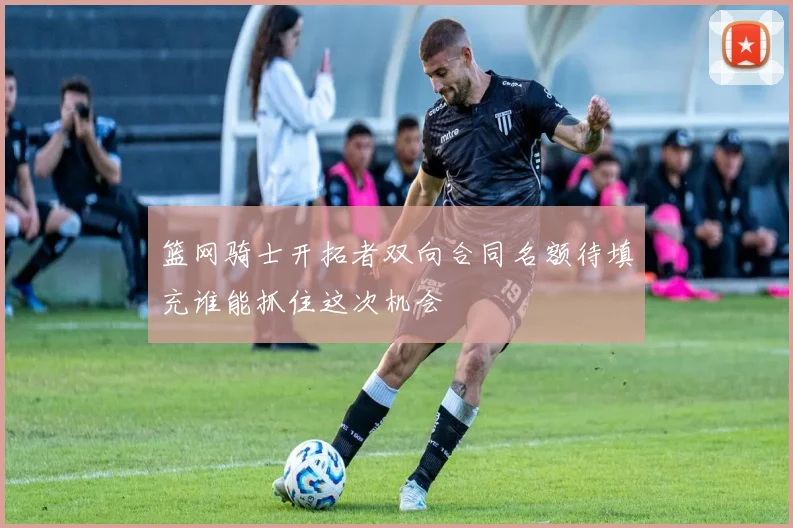 篮网骑士开拓者双向合同名额待填充谁能抓住这次机会
