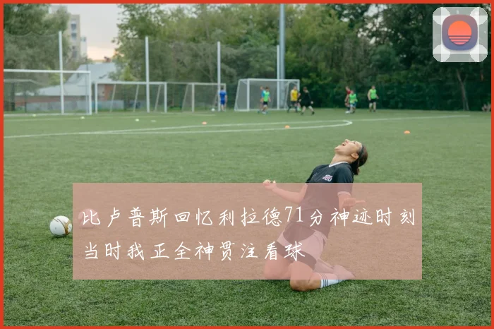 比卢普斯回忆利拉德71分神迹时刻当时我正全神贯注看球