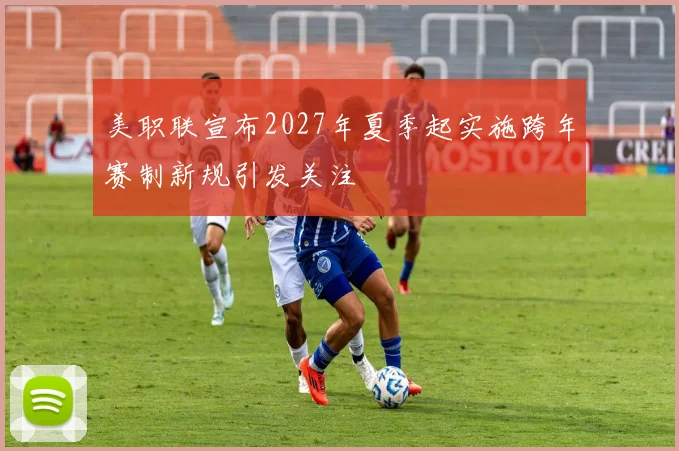 美职联宣布2027年夏季起实施跨年赛制新规引发关注