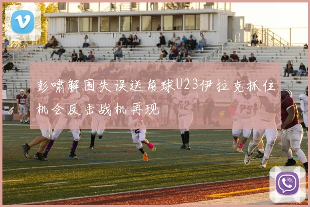 彭啸解围失误送角球U23伊拉克抓住机会反击战机再现
