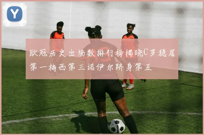欧冠历史出场数排行榜揭晓C罗稳居第一梅西第三诺伊尔跻身第五