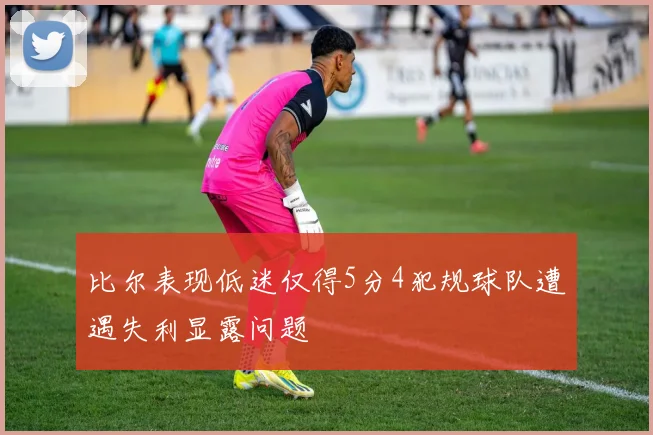 比尔表现低迷仅得5分4犯规球队遭遇失利显露问题