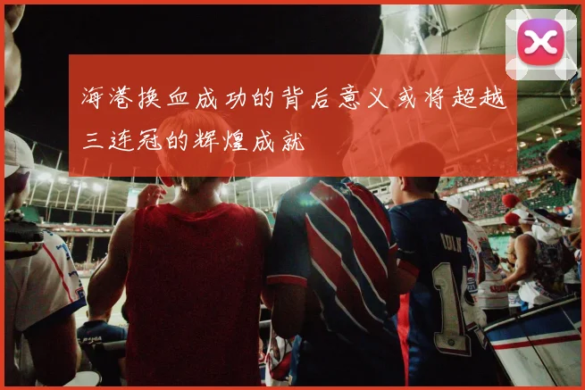 海港换血成功的背后意义或将超越三连冠的辉煌成就