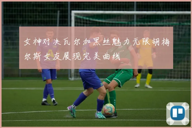 女神对决瓦尔加黑丝魅力无限胡梅尔斯女友展现完美曲线