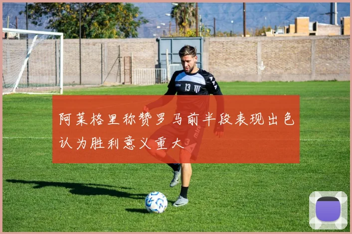 阿莱格里称赞罗马前半段表现出色认为胜利意义重大