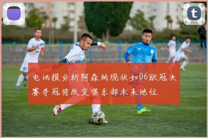 电讯报分析阿森纳现状如06欧冠决赛夺冠将改变俱乐部未来地位