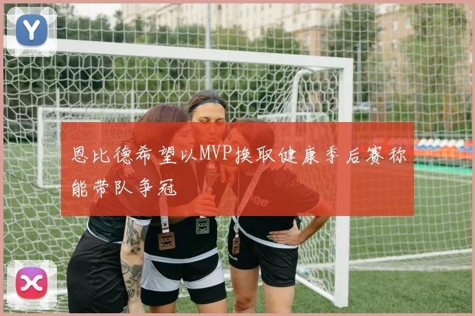 恩比德希望以MVP换取健康季后赛称能带队争冠