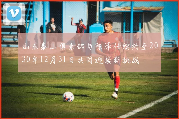 山东泰山俱乐部与陈泽仕续约至2030年12月31日共同迎接新挑战