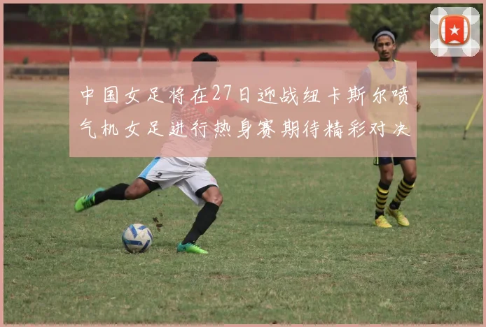 中国女足将在27日迎战纽卡斯尔喷气机女足进行热身赛期待精彩对决
