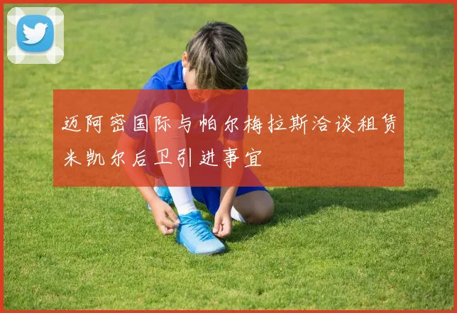 迈阿密国际与帕尔梅拉斯洽谈租赁米凯尔后卫引进事宜
