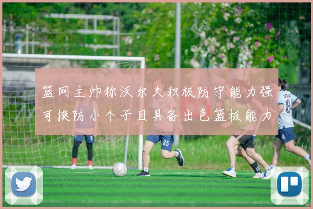 篮网主帅称沃尔夫积极防守能力强可换防小个子且具备出色篮板能力