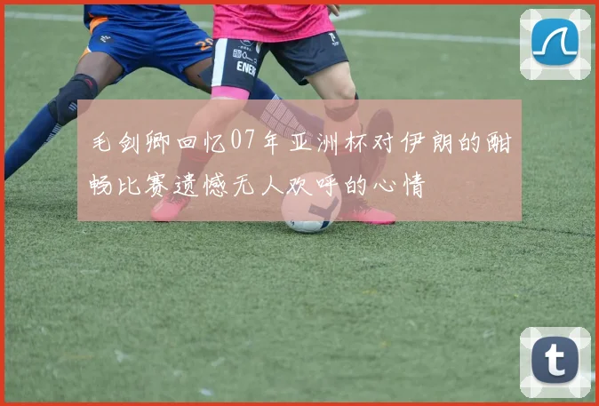 毛剑卿回忆07年亚洲杯对伊朗的酣畅比赛遗憾无人欢呼的心情