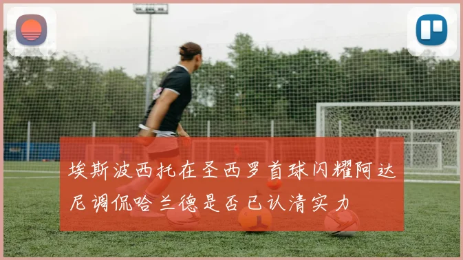 埃斯波西托在圣西罗首球闪耀阿达尼调侃哈兰德是否已认清实力