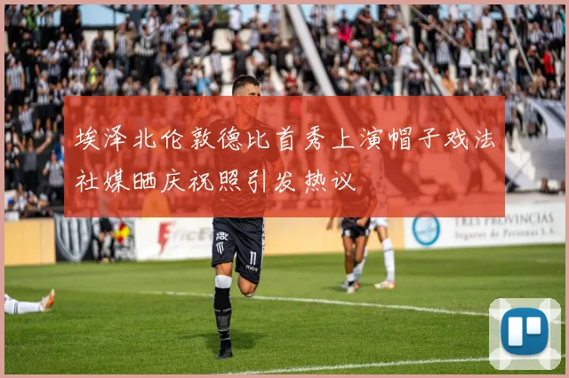 埃泽北伦敦德比首秀上演帽子戏法社媒晒庆祝照引发热议