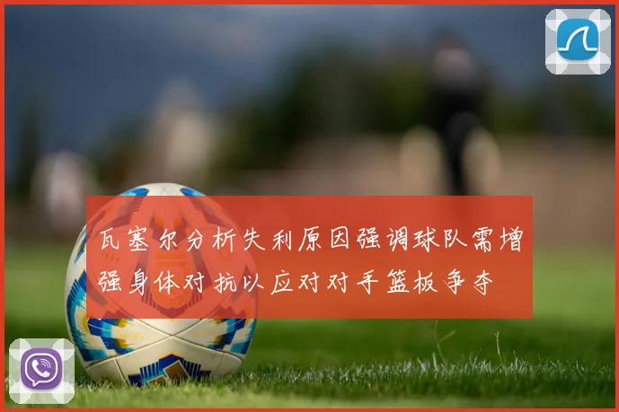 瓦塞尔分析失利原因强调球队需增强身体对抗以应对对手篮板争夺