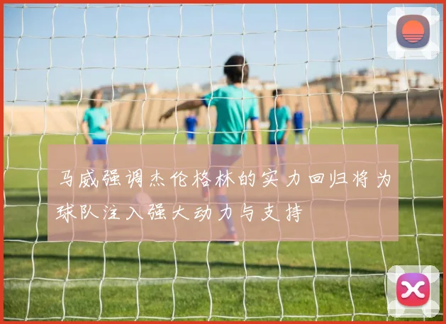 马威强调杰伦格林的实力回归将为球队注入强大动力与支持