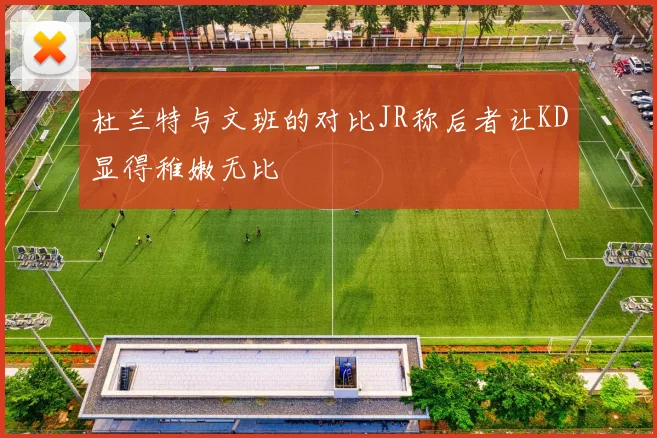 杜兰特与文班的对比JR称后者让KD显得稚嫩无比