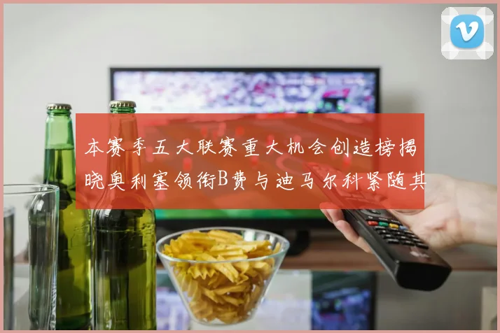 本赛季五大联赛重大机会创造榜揭晓奥利塞领衔B费与迪马尔科紧随其后